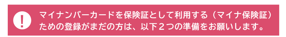 マイナンバーカードを保険証として利用する(マイナ保険証)ための登録がまだの方は、以下2つの準備をお願いします。